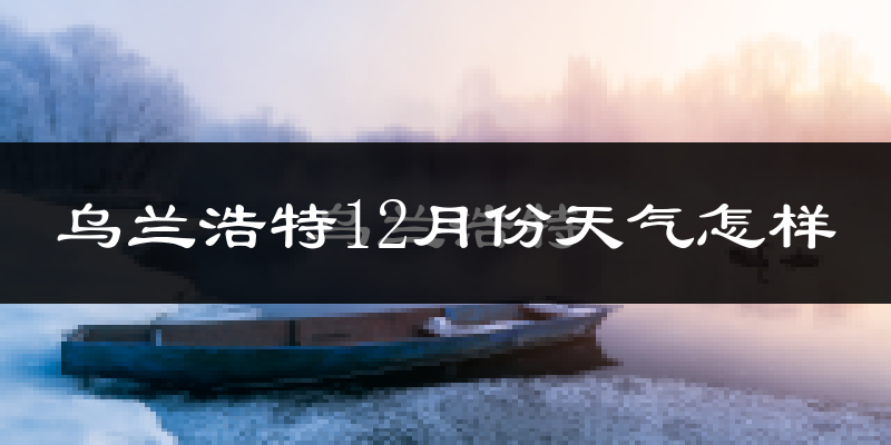 乌兰浩特12月份天气怎样?乌兰浩特十二月冷不冷?