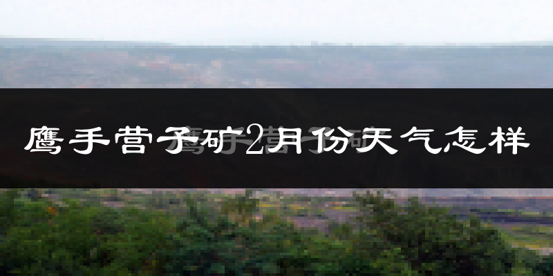 鹰手营子矿2月份天气怎样?鹰手营子矿二月冷吗?