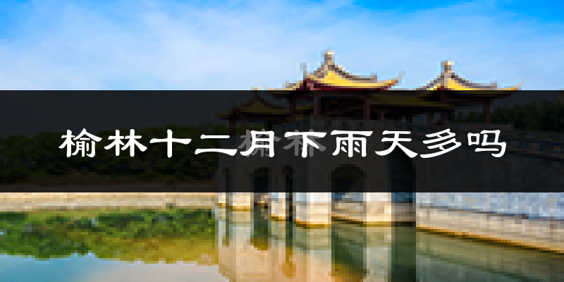榆林十二月下雨天多吗?榆林12月份降雨量多少?