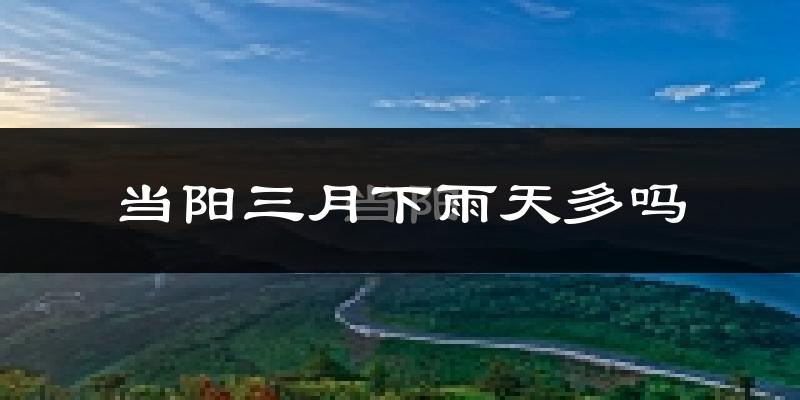 当阳三月下雨天多吗?当阳3月份降雨量多少?