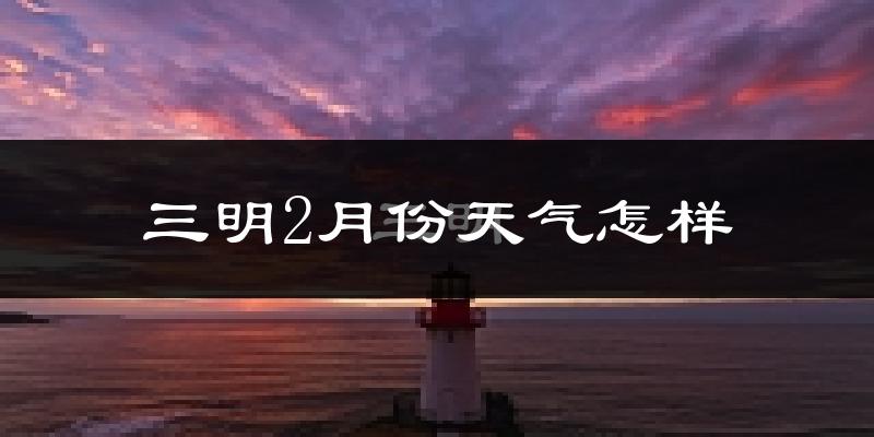 三明市2月份天气如何?天气冷热情况分析