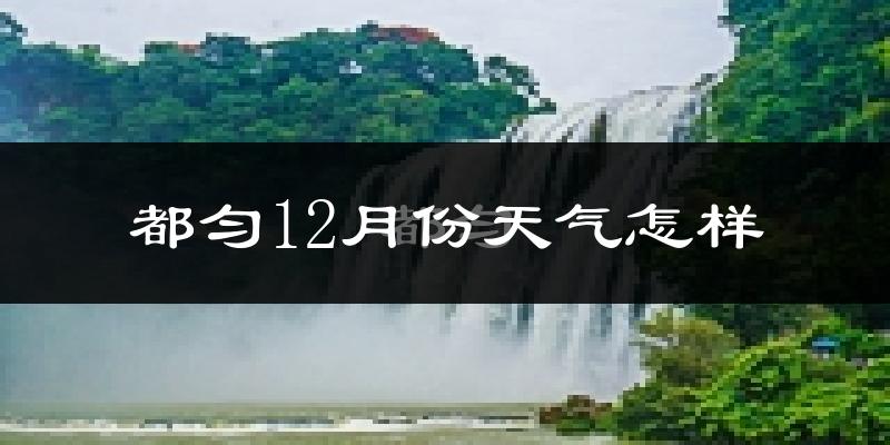 都匀12月份天气怎样?都匀十二月冷不冷?