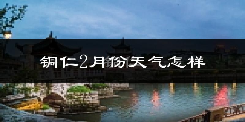 铜仁市2月份天气如何?很冷吗?