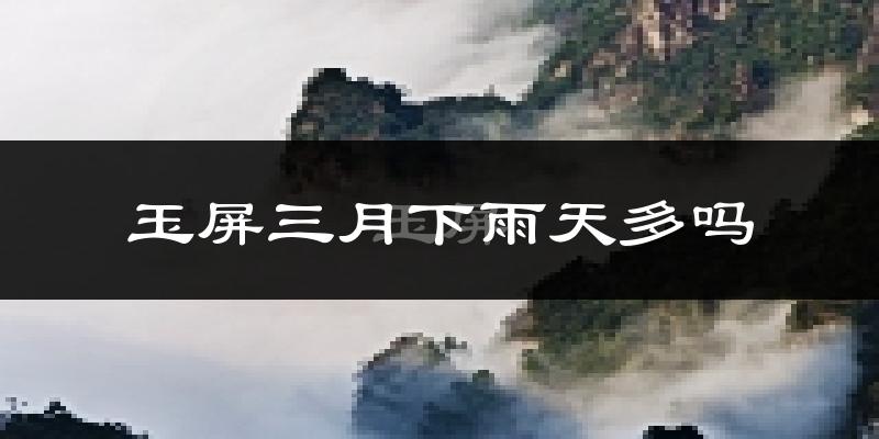 玉屏三月下雨天多吗?玉屏3月份降雨量多少?