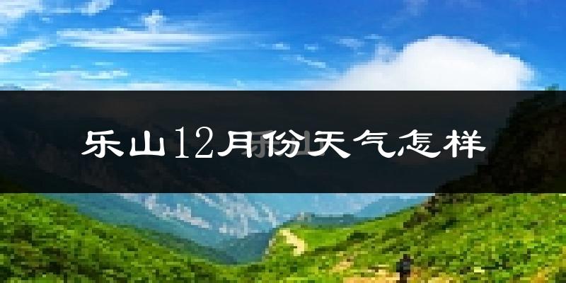 乐山12月份天气怎样?乐山十二月冷吗?