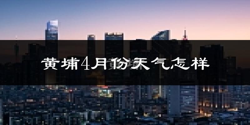黄埔4月份天气怎样?黄埔四月冷不冷?