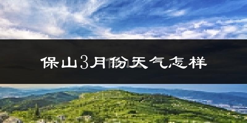 保山市3月份天气如何?冷热情况怎么样?